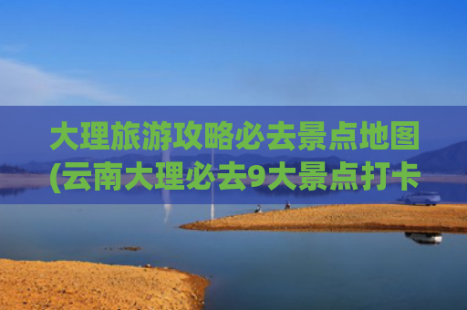 大理旅游攻略必去景点地图(云南大理必去9大景点打卡拍照路线全家自由行旅游攻略)