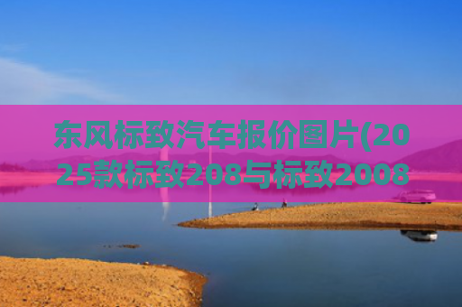 东风标致汽车报价图片(2025款标致208与标致2008海外上市 新增这些配置 这价格你买吗？)