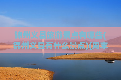 锦州义县旅游景点有哪些(锦州义县有什么景点)(周末辽宁义县4个自驾游小众景点攻略推荐)