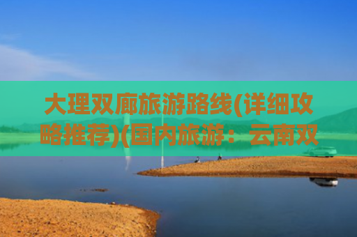 大理双廊旅游路线(详细攻略推荐)(国内旅游：云南双廊寻梦全攻略)