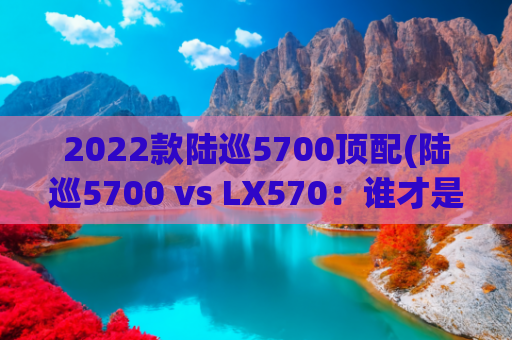 2022款陆巡5700顶配(陆巡5700 vs LX570：谁才是更值得拥有的豪华全能SUV？)