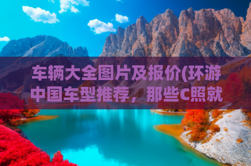 车辆大全图片及报价(环游中国车型推荐，那些C照就能开的房车)