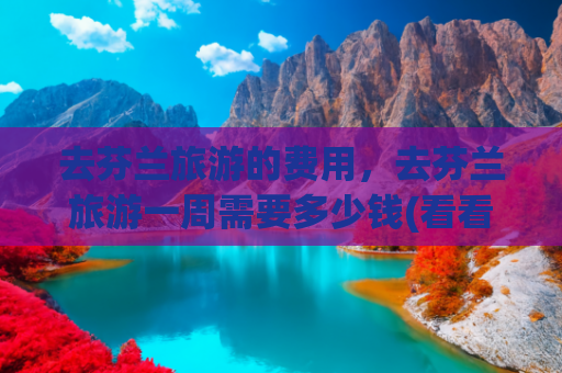 去芬兰旅游的费用，去芬兰旅游一周需要多少钱(看看8000人民币，在芬兰能过上几天潇洒生活，结果可能让你失望了)