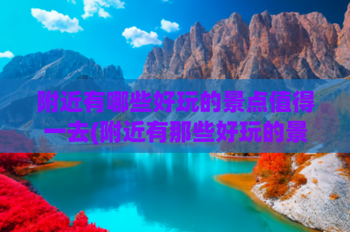 附近有哪些好玩的景点值得一去(附近有那些好玩的景点)(国庆周边游：这55个新景点必看)