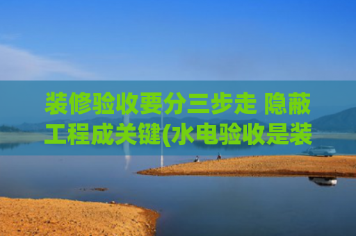装修验收要分三步走 隐蔽工程成关键(水电验收是装修中至关重要的隐蔽工程验收环节)