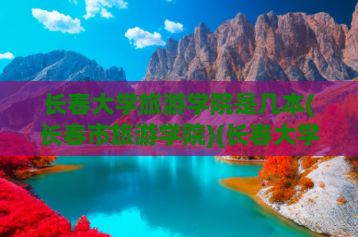 长春大学旅游学院是几本(长春市旅游学院)(长春大学旅游学院成功获批吉林省特色高水平学科（群）、专业（群）建设项目)