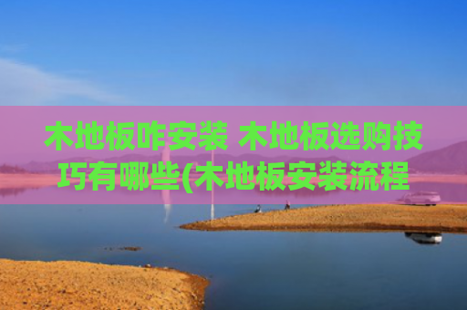 木地板咋安装 木地板选购技巧有哪些(木地板安装流程和施工验收标准，小白也能管好木地板安装)