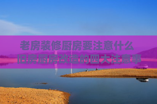 老房装修厨房要注意什么 旧房厨房改造的四大注意事项(一套旧房改造，厨房翻新需要留意这10点，面子工程要不得)