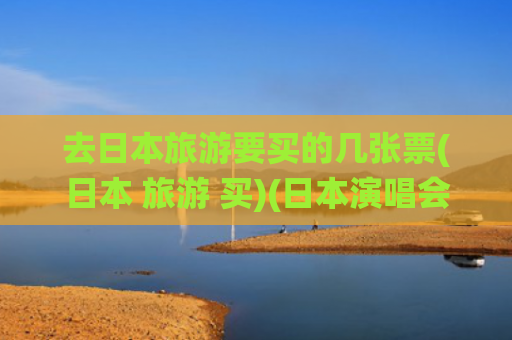 去日本旅游要买的几张票(日本 旅游 买)(日本演唱会购票全攻略：抽票流程、售票系统、付款取票方式整理)