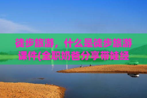 徒步旅游，什么是徒步旅游课件(全职奶爸分享带娃经历，妈妈们看哭了：其实只想听一句“你辛苦了，我懂”)