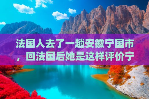 法国人去了一趟安徽宁国市，回法国后她是这样评价宁国的！(新华每日播报｜11月7日)