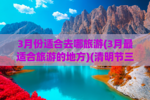 3月份适合去哪旅游(3月最适合旅游的地方)(清明节三天适合去哪里旅游，这些地方，踏春正合适)