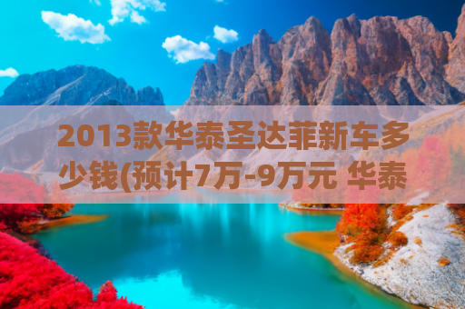 2013款华泰圣达菲新车多少钱(预计7万-9万元 华泰新款圣达菲或7月上市)