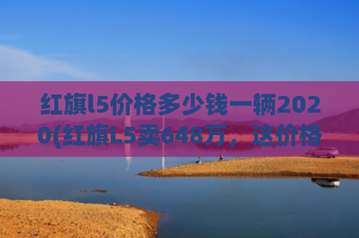 红旗l5价格多少钱一辆2020(红旗L5卖648万，这价格听着都让人自豪！)
