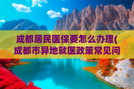 成都居民医保要怎么办理(成都市异地就医政策常见问答（一）)