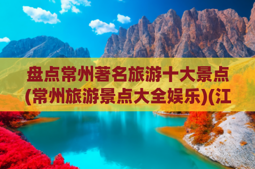 盘点常州著名旅游十大景点(常州旅游景点大全娱乐)(江苏常州十大旅游景点攻略)