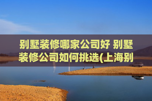 别墅装修哪家公司好 别墅装修公司如何挑选(上海别墅装修哪家好？最新口碑Top5装修公司榜单权威揭晓！)