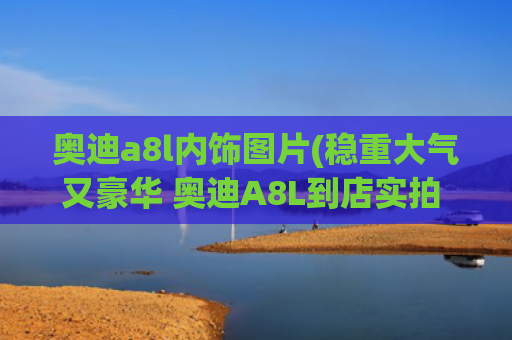 奥迪a8l内饰图片(稳重大气又豪华 奥迪A8L到店实拍 内饰科技感十足)