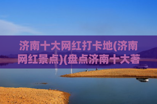 济南十大网红打卡地(济南网红景点)(盘点济南十大著名景点，看看你知道几个？抓紧收藏备用吧)