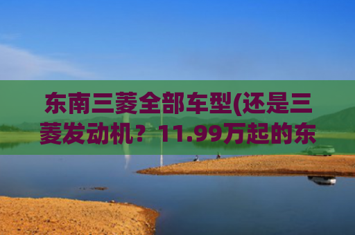 东南三菱全部车型(还是三菱发动机？11.99万起的东南DX7星跃能买？)
