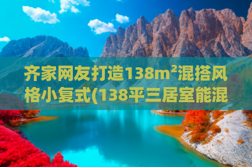 齐家网友打造138m²混搭风格小复式(138平三居室能混搭这么温馨，真的长见识了！)