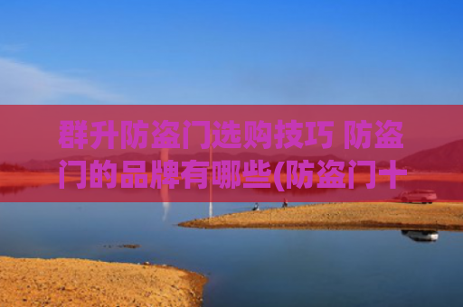 群升防盗门选购技巧 防盗门的品牌有哪些(防盗门十大排名 防盗门品牌及价格)