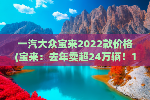 一汽大众宝来2022款价格(宝来：去年卖超24万辆！10万级德系家轿标杆出新款，不比轩逸香？)