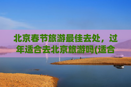 北京春节旅游最佳去处，过年适合去北京旅游吗(适合春节游玩的12个目的地，年俗多样，年味超浓)
