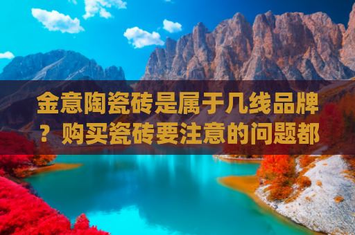 金意陶瓷砖是属于几线品牌？购买瓷砖要注意的问题都包括哪些？(瓷砖品牌一线和二三线的差价高达7倍！教你如何选瓷砖省钱)