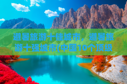 避暑旅游十佳城市，避暑旅游十强城市(中国10个顶级避暑城市，风景好适合康养，度过21°C的夏天)