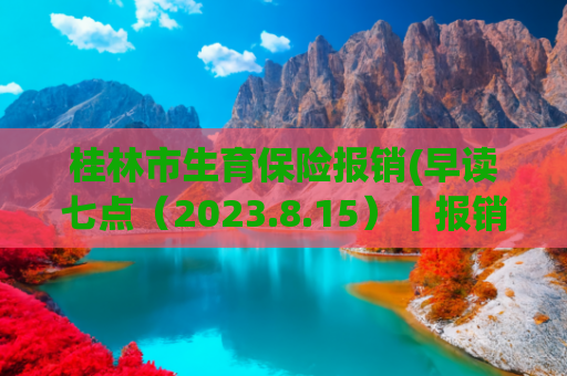 桂林市生育保险报销(早读七点（2023.8.15）丨报销普遍提高！广西最新职工生育险规定，生三孩享158天生育津贴)