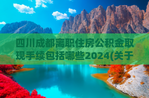 四川成都离职住房公积金取现手续包括哪些2024(关于公积金，你不懂的操作，快看看你损失了多少)