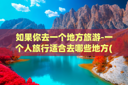 如果你去一个地方旅游-一个人旅行适合去哪些地方(想去的地方，一个人也可以出发，适合一个人旅行散心的9个地方)