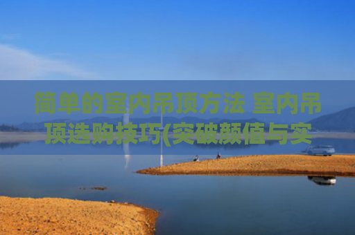 简单的室内吊顶方法 室内吊顶选购技巧(突破颜值与实用陷阱！乡下房子吊顶这样选，十年不后悔)