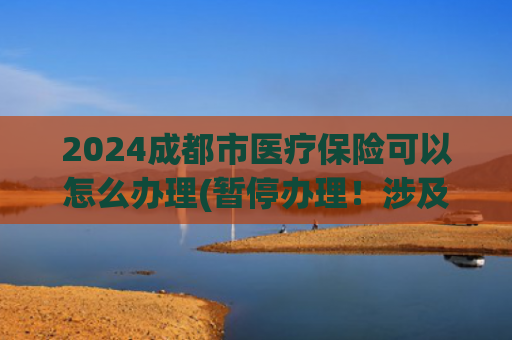 2024成都市医疗保险可以怎么办理(暂停办理！涉及公积金、社保、医保)