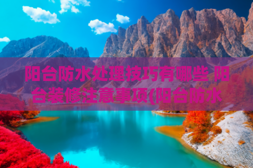 阳台防水处理技巧有哪些 阳台装修注意事项(阳台防水怎么做最好？这几个地方一定不能忘)
