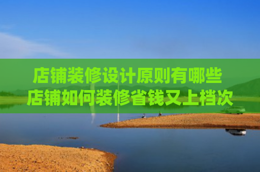 店铺装修设计原则有哪些 店铺如何装修省钱又上档次(店铺装修公司怎么选不踩雷？德高工建教你5大黄金筛选法则！)