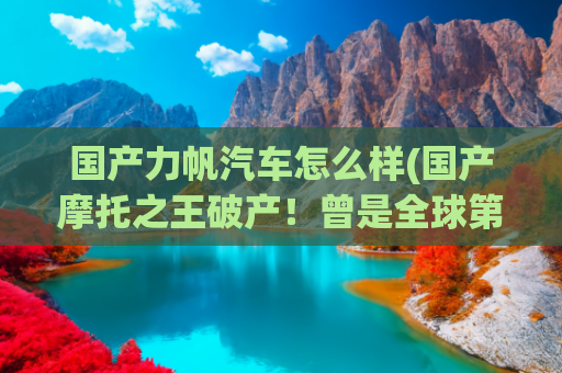 国产力帆汽车怎么样(国产摩托之王破产！曾是全球第一的力帆到底经历了什么？)