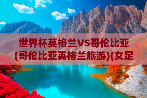 世界杯英格兰VS哥伦比亚(哥伦比亚英格兰旅游)(女足世界杯 | 前瞻：英格兰与哥伦比亚，悬念丛生)