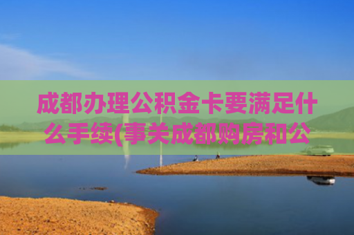 成都办理公积金卡要满足什么手续(事关成都购房和公积金新政，热点答疑来了→)
