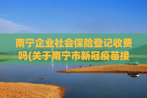 南宁企业社会保险登记收费吗(关于南宁市新冠疫苗接种，你想知道的问题都在这儿)