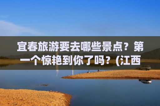 宜春旅游要去哪些景点？第一个惊艳到你了吗？(江西宜春旅游攻略，宜春必去的景点推荐,看看你去过几个？附路线)