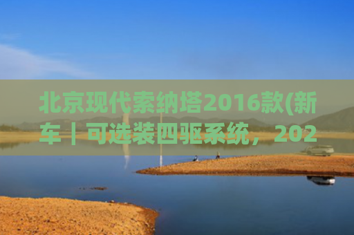 北京现代索纳塔2016款(新车｜可选装四驱系统，2025款现代索纳塔海外上市，约合19万元起)