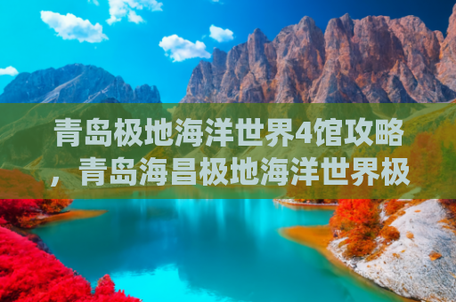 青岛极地海洋世界4馆攻略，青岛海昌极地海洋世界极地馆(官方出品！这份“花”式畅游青岛攻略请收好→)