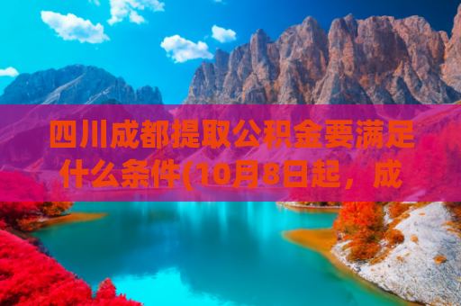 四川成都提取公积金要满足什么条件(10月8日起，成都公积金提取有变！)