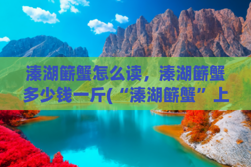 溱湖簖蟹怎么读，溱湖簖蟹多少钱一斤(“溱湖簖蟹”上榜国家农产品地理标志登记保护产品)