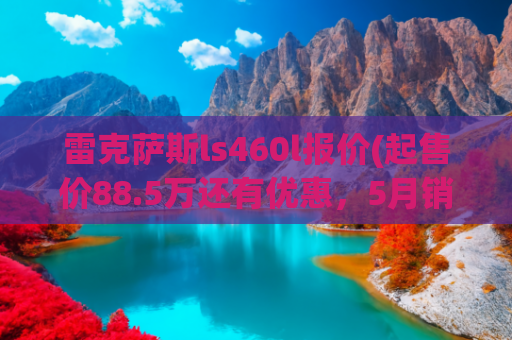 雷克萨斯ls460l报价(起售价88.5万还有优惠，5月销量仅25台，雷克萨斯LS成绩非常稳定)
