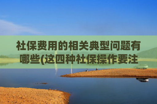 社保费用的相关典型问题有哪些(这四种社保操作要注意！这些坑踩中养老金要打折，有的甚至会泡汤)