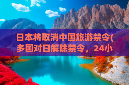 日本将取消中国旅游禁令(多国对日解除禁令，24小时内日本宣布，月底将有一架专机直飞北京)(中日邦交正常化：以民促官的水到渠成)