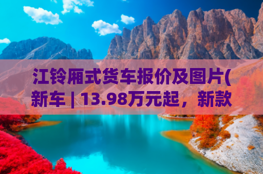江铃厢式货车报价及图片(新车 | 13.98万元起，新款福特全顺开启预售，可选9AT，配电子手刹)